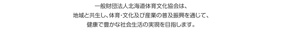 一般財団法人北海道体育文化協会は、地域と共生し、体育・文化及び産業の普及振興を通じて、健康で豊かな社会生活の実現を目指します。